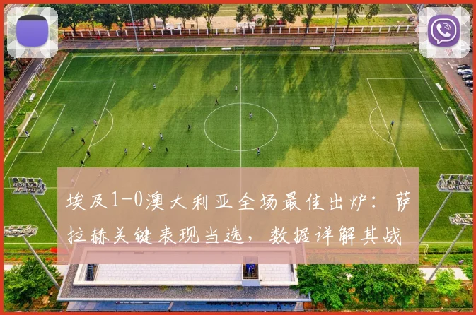 埃及1-0澳大利亚全场最佳出炉：萨拉赫关键表现当选，数据详解其战术作用