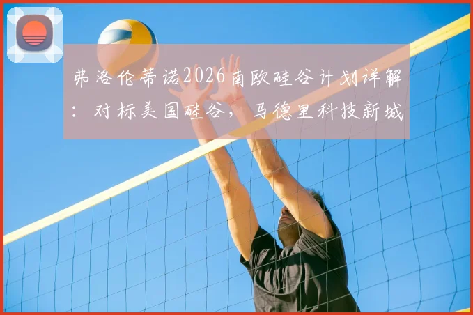 弗洛伦蒂诺2026南欧硅谷计划详解:对标美国硅谷,马德里科技新城地址、投资规模及对当地影响前瞻