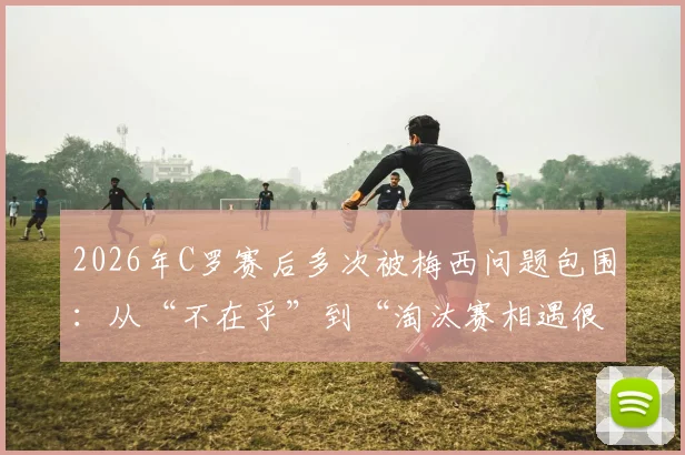 2026年C罗赛后多次被梅西问题包围：从“不在乎”到“淘汰赛相遇很棒”的态度转变全解读