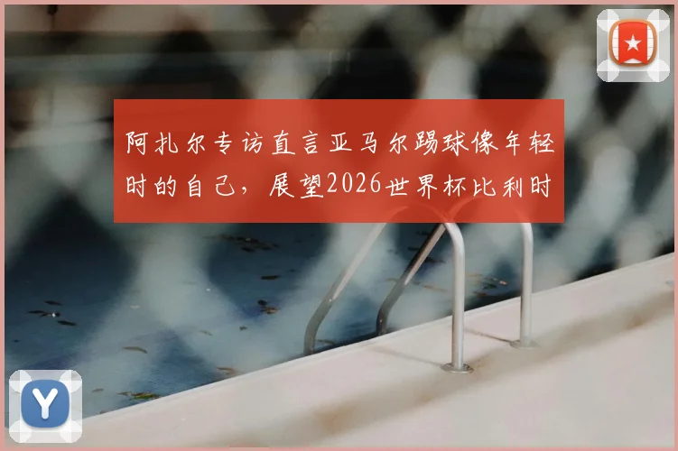 阿扎尔专访直言亚马尔踢球像年轻时的自己,展望2026世界杯比利时与法国再交手