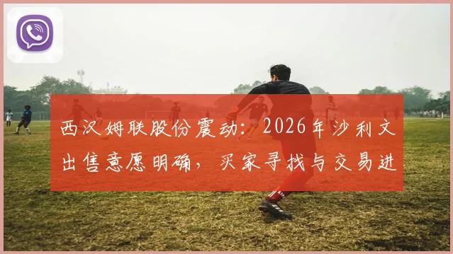 西汉姆联股份震动：2026年沙利文出售意愿明确，买家寻找与交易进程分析