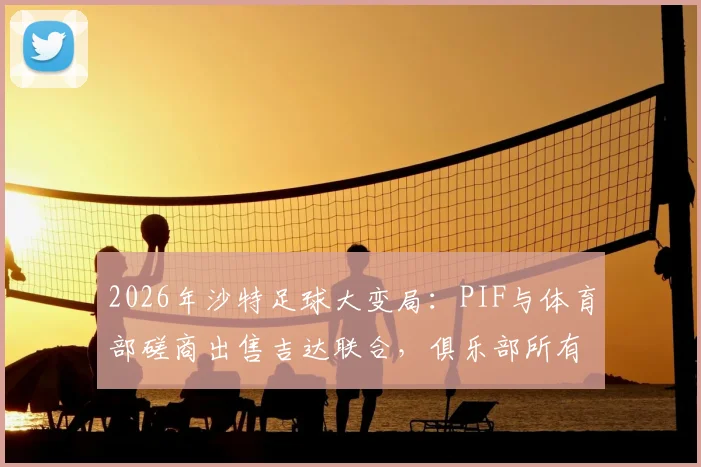 2026年沙特足球大变局:PIF与体育部磋商出售吉达联合,俱乐部所有权或迎重大变更
