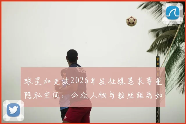 球星加克波2026年发社媒恳求尊重隐私空间,公众人物与粉丝距离如何把握引热议
