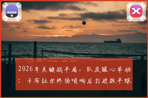2026年关键战平局，队友暖心举动：卡布拉尔终场哨响后打进扳平球瘫坐在地，沃齐尼亚上前鼓励瞬间