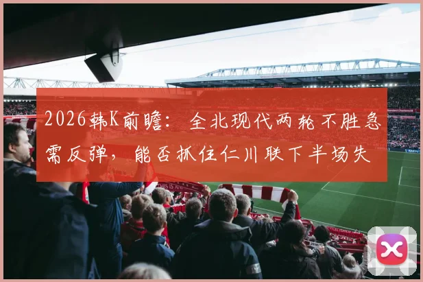 2026韩K前瞻：全北现代两轮不胜急需反弹，能否抓住仁川联下半场失球占80%的致命弱点？