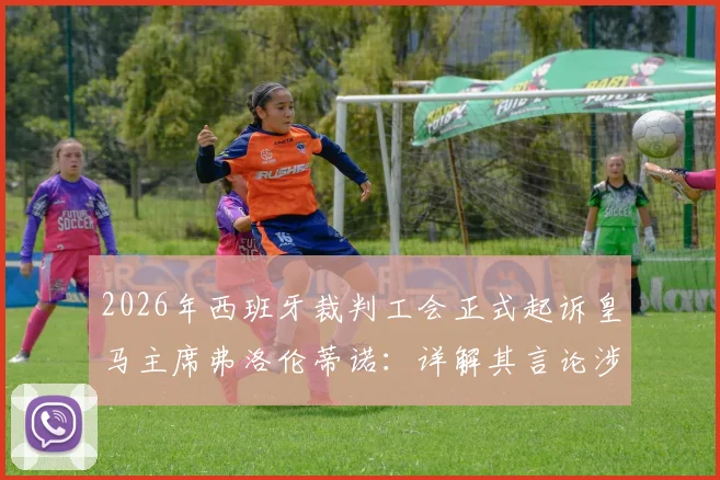 2026年西班牙裁判工会正式起诉皇马主席弗洛伦蒂诺：详解其言论涉嫌诽谤的具体指控与事件最新进展