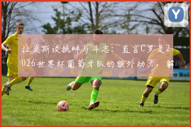 拉莫斯谈挑衅与斗志:直言C罗是2026世界杯葡萄牙队的额外动力,解析核心球员心态