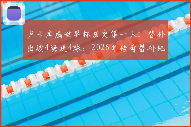 卢卡库成世界杯历史第一人：替补出战4场进4球，2026年传奇替补纪录详解