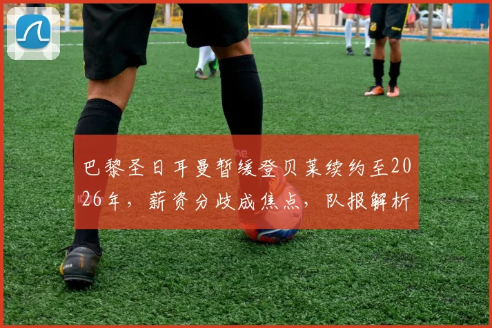 巴黎圣日耳曼暂缓登贝莱续约至2026年，薪资分歧成焦点，队报解析谈判搁置内幕