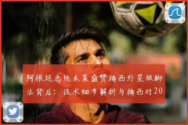 阿根廷总统米莱盛赞梅西外星级脚法背后:技术细节解析与梅西对2026阿根廷的深层影响