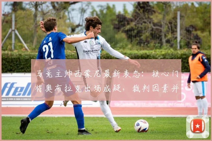 马竞主帅西蒙尼最新表态:核心门将奥布拉克出场成疑,裁判因素并非球队关注焦点