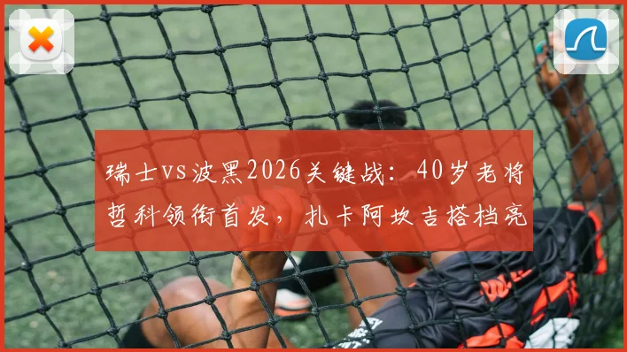 瑞士vs波黑2026关键战:40岁老将哲科领衔首发,扎卡阿坎吉搭档亮相,恩博洛出战解析