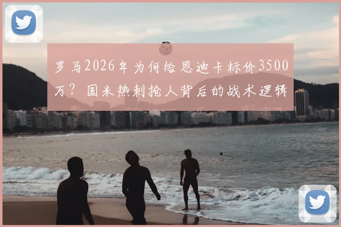 罗马2026年为何给恩迪卡标价3500万？国米热刺抢人背后的战术逻辑与球员价值分析