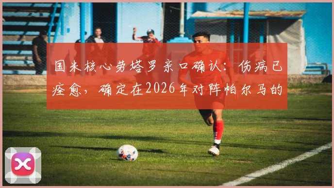 国米核心劳塔罗亲口确认:伤病已痊愈,确定在2026年对阵帕尔马的比赛中复出登场