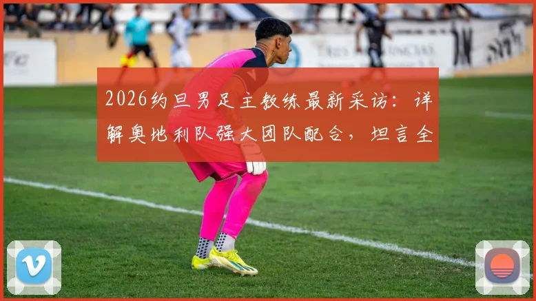 2026约旦男足主教练最新采访：详解奥地利队强大团队配合，坦言全力以赴即是球队目标