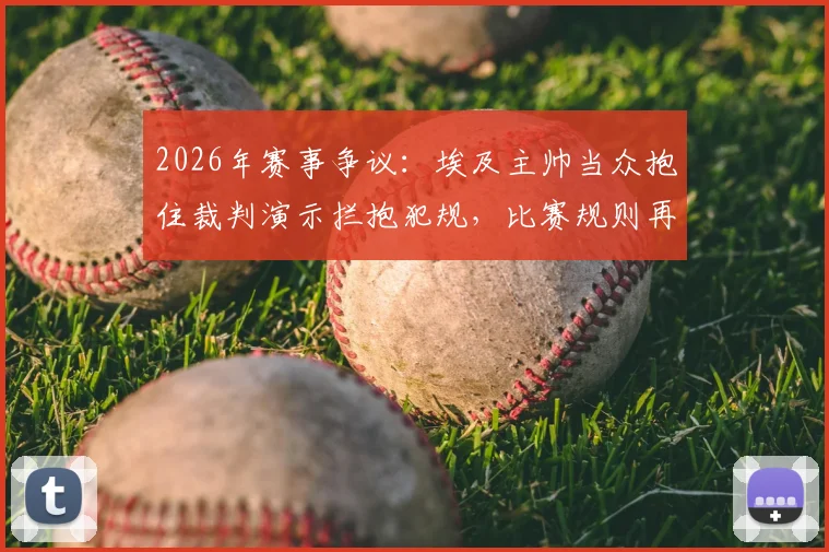 2026年赛事争议:埃及主帅当众抱住裁判演示拦抱犯规,比赛规则再引热议