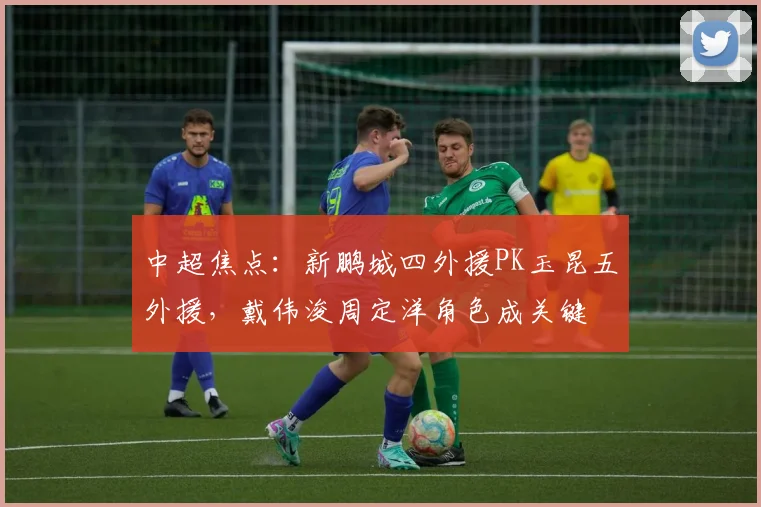 中超焦点:新鹏城四外援PK玉昆五外援,戴伟浚周定洋角色成关键