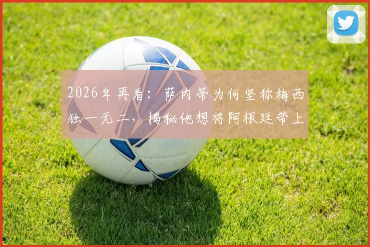 2026年再看：萨内蒂为何坚称梅西独一无二，揭秘他想将阿根廷带上顶峰的足球内核