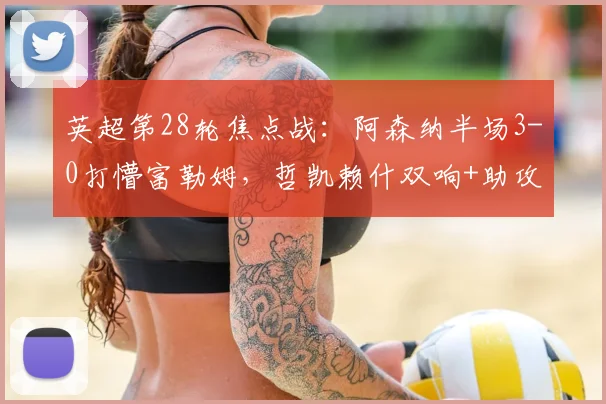 英超第28轮焦点战:阿森纳半场3-0打懵富勒姆,哲凯赖什双响+助攻,萨卡传射建功,富勒姆防线崩盘实录(含数据技术统计)