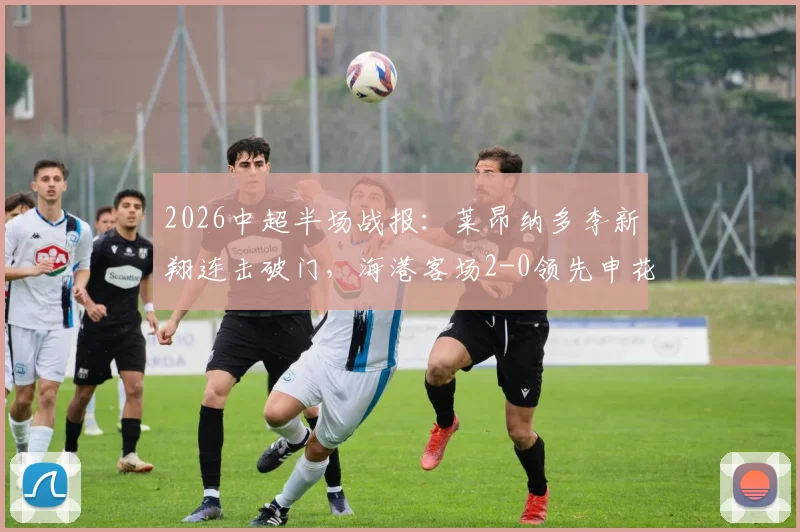 2026中超半场战报：莱昂纳多李新翔连击破门，海港客场2-0领先申花，附半场关键数据解析
