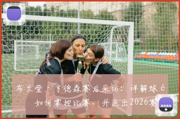 布兰登·亨德森赛后采访：详解球队如何掌控比赛，并点出2026赛季三大关键调整方向