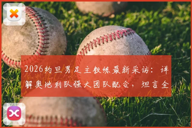 2026约旦男足主教练最新采访:详解奥地利队强大团队配合,坦言全力以赴即是球队目标