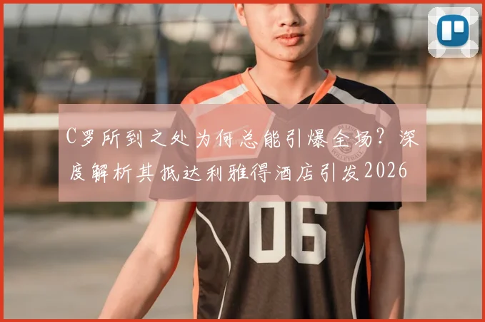 C罗所到之处为何总能引爆全场?深度解析其抵达利雅得酒店引发2026年欢呼狂潮的背后原因