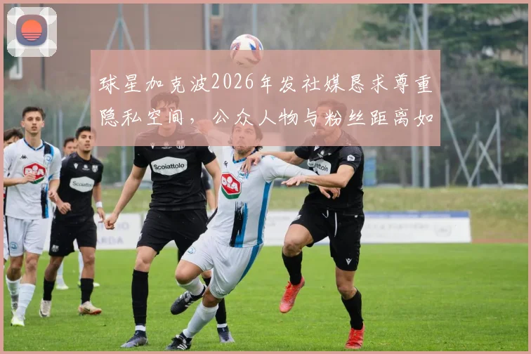 球星加克波2026年发社媒恳求尊重隐私空间，公众人物与粉丝距离如何把握引热议