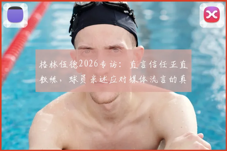 格林伍德2026专访:直言信任正直教练,球员亲述应对媒体流言的真实方法