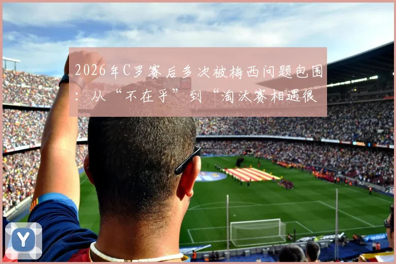 2026年C罗赛后多次被梅西问题包围:从“不在乎”到“淘汰赛相遇很棒”的态度转变全解读