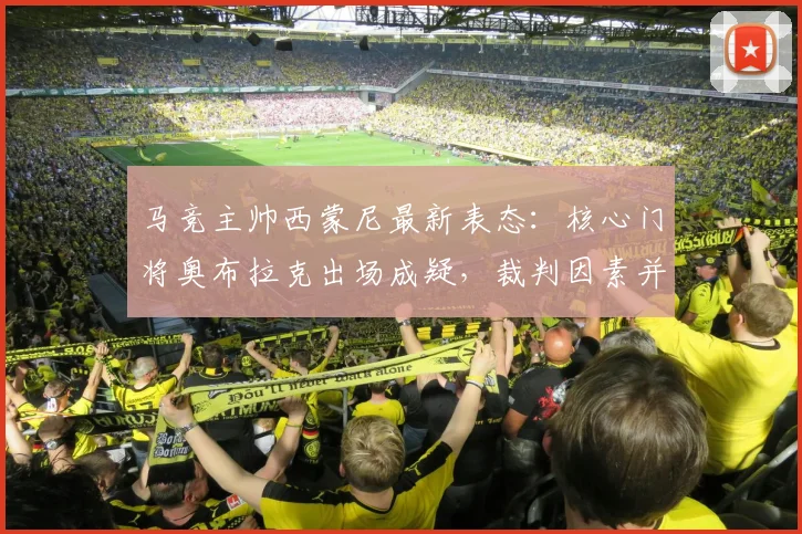 马竞主帅西蒙尼最新表态:核心门将奥布拉克出场成疑,裁判因素并非球队关注焦点