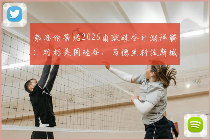 弗洛伦蒂诺2026南欧硅谷计划详解：对标美国硅谷，马德里科技新城地址、投资规模及对当地影响前瞻