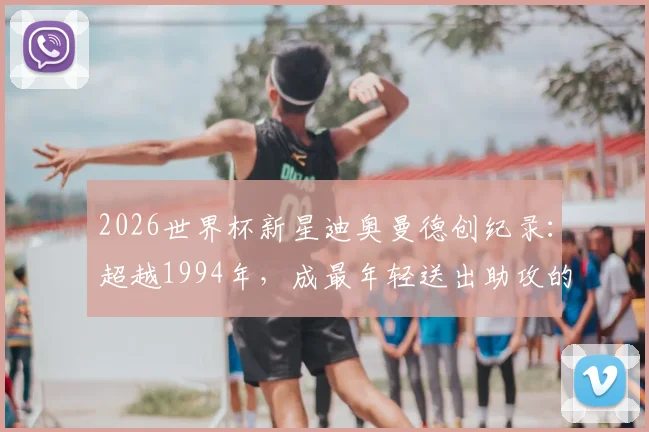 2026世界杯新星迪奥曼德创纪录：超越1994年，成最年轻送出助攻的非洲球员，科特迪瓦未来核心崛起