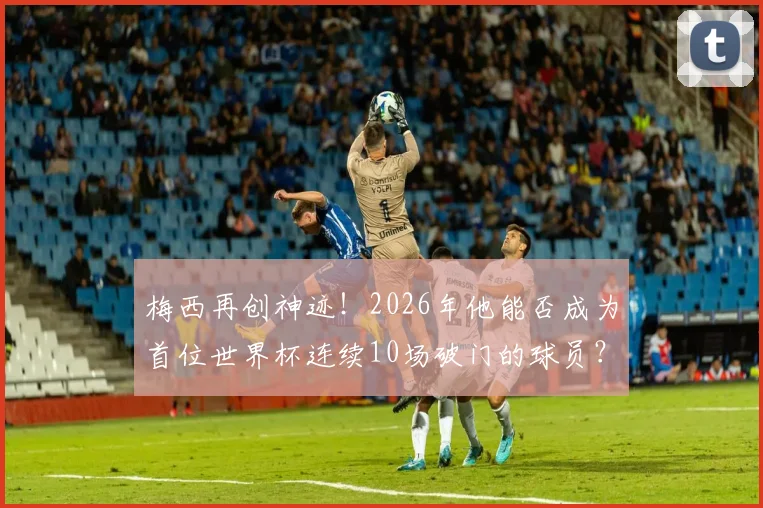 梅西再创神迹!2026年他能否成为首位世界杯连续10场破门的球员?数据解读