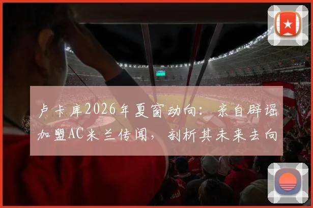卢卡库2026年夏窗动向：亲自辟谣加盟AC米兰传闻，剖析其未来去向与背后原因