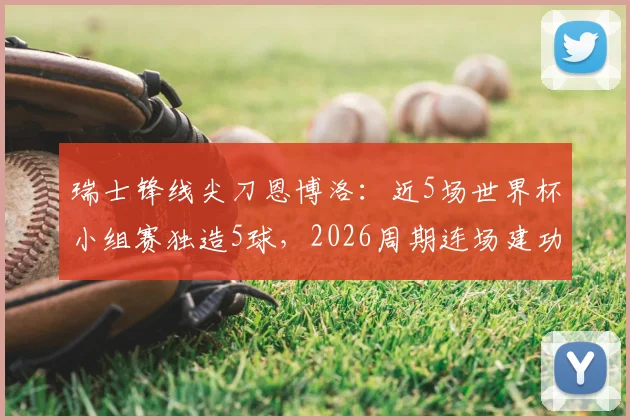 瑞士锋线尖刀恩博洛：近5场世界杯小组赛独造5球，2026周期连场建功已成常态？