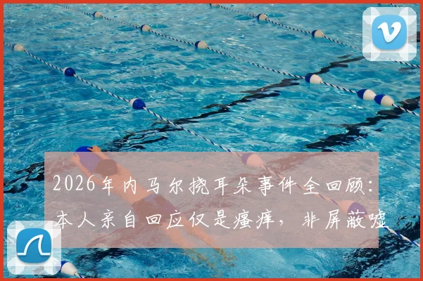 2026年内马尔挠耳朵事件全回顾:本人亲自回应仅是瘙痒,非屏蔽嘘声,球星应对场外解读的常见方式
