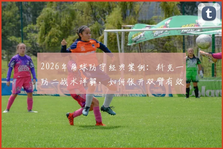 2026年角球防守经典案例：科克一防二战术详解，如何张开双臂有效拦截怀特与加布里埃尔