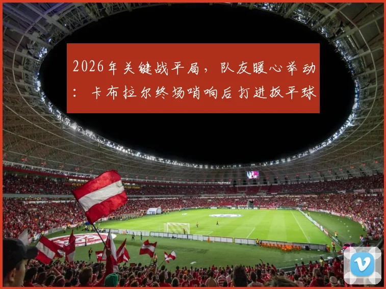 2026年关键战平局，队友暖心举动：卡布拉尔终场哨响后打进扳平球瘫坐在地，沃齐尼亚上前鼓励瞬间
