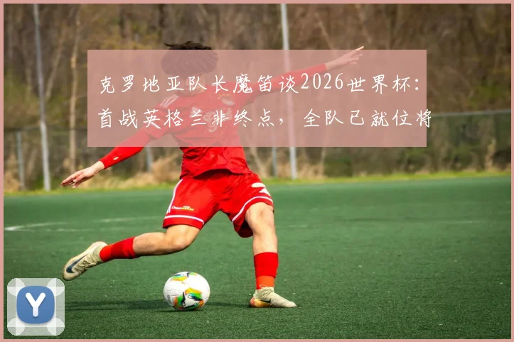 克罗地亚队长魔笛谈2026世界杯:首战英格兰非终点,全队已就位将力拼到底