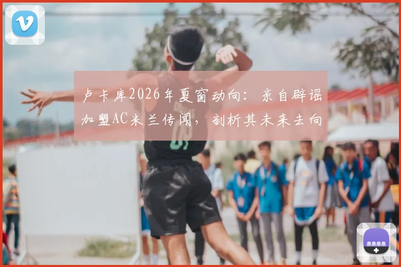 卢卡库2026年夏窗动向:亲自辟谣加盟AC米兰传闻,剖析其未来去向与背后原因
