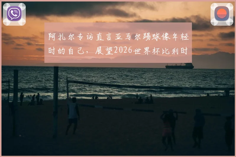 阿扎尔专访直言亚马尔踢球像年轻时的自己，展望2026世界杯比利时与法国再交手