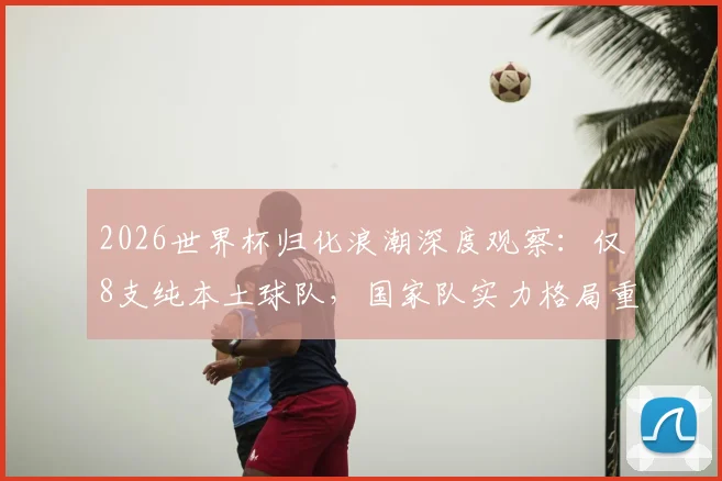 2026世界杯归化浪潮深度观察：仅8支纯本土球队，国家队实力格局重塑与争议焦点全解析