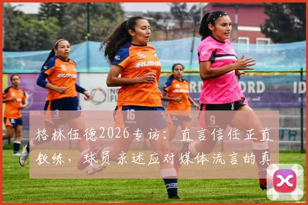 格林伍德2026专访：直言信任正直教练，球员亲述应对媒体流言的真实方法