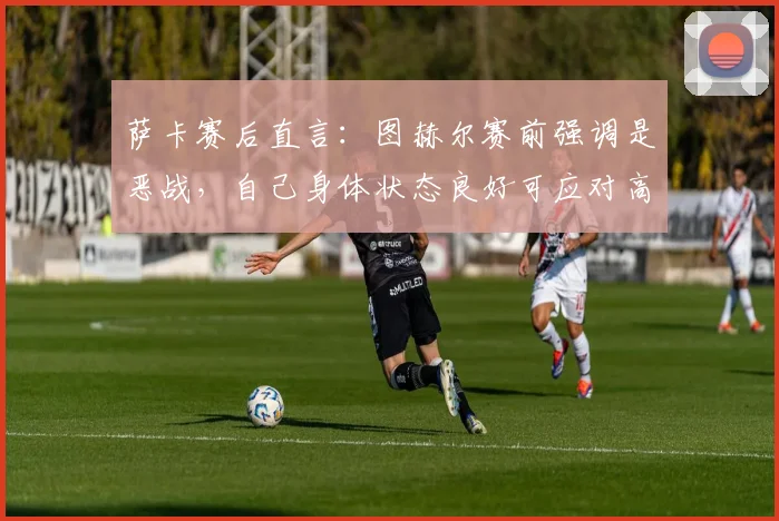 萨卡赛后直言:图赫尔赛前强调是恶战,自己身体状态良好可应对高强度比赛