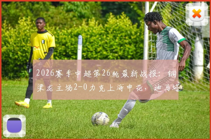 2026赛季中超第26轮最新战报：铜梁龙主场2-0力克上海申花，迪马塔失点后将功补过传射建功
