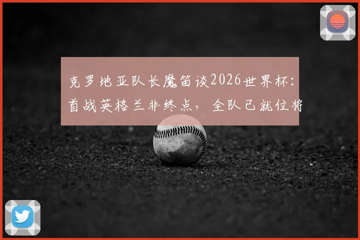 克罗地亚队长魔笛谈2026世界杯：首战英格兰非终点，全队已就位将力拼到底