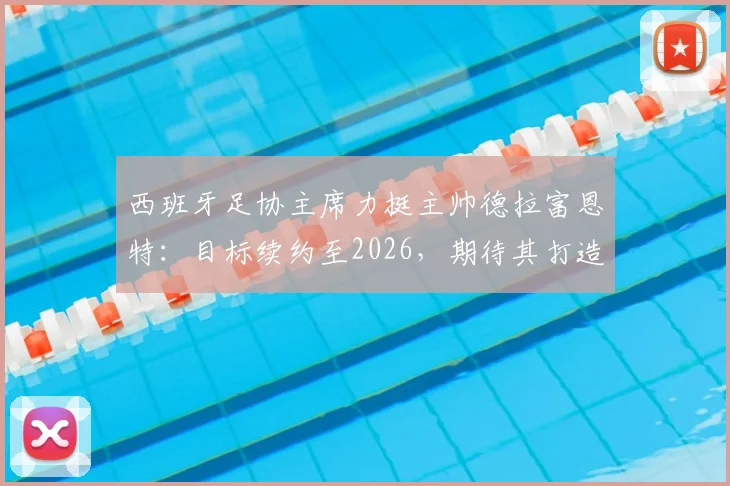 西班牙足协主席力挺主帅德拉富恩特:目标续约至2026,期待其打造西班牙“弗格森时代”