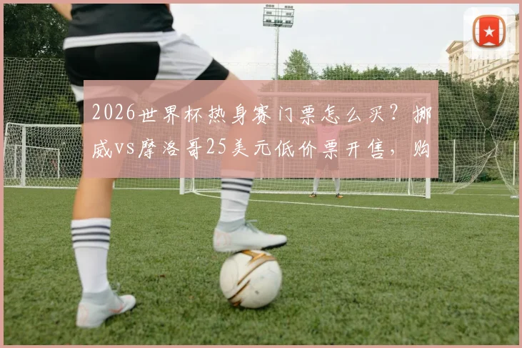 2026世界杯热身赛门票怎么买?挪威vs摩洛哥25美元低价票开售,购票攻略详解
