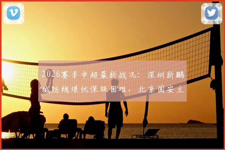 2026赛季中超最新战况：深圳新鹏城防线堪忧保级困难，北京国安主教练面临巨大压力，未来对决看点前瞻